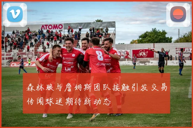 森林狼与詹姆斯团队接触引发交易传闻球迷期待新动态