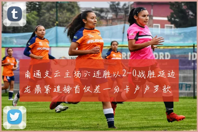 南通支云主场六连胜以2-0战胜延边龙鼎紧追榜首仅差一分卡卢卢罗歆破门助力