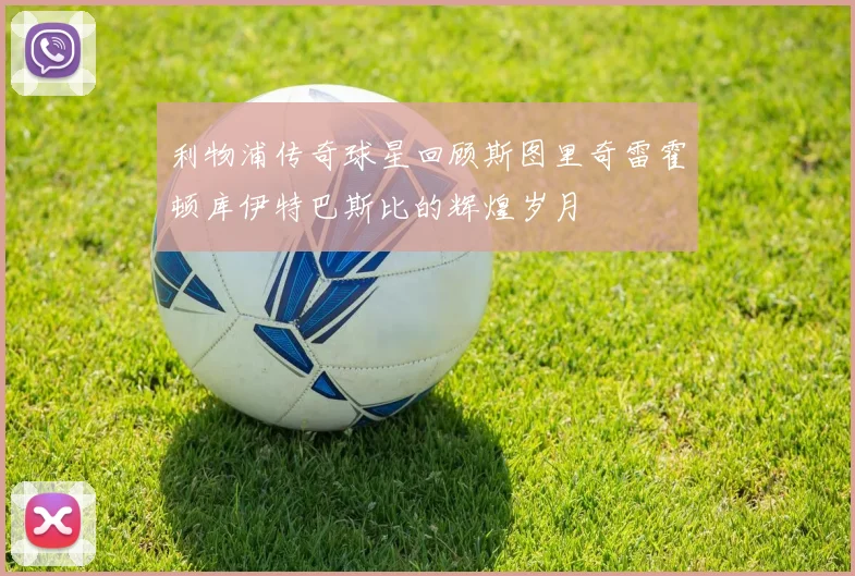 利物浦传奇球星回顾斯图里奇雷霍顿库伊特巴斯比的辉煌岁月