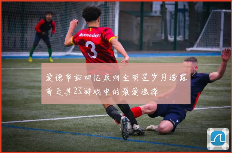 爱德华兹回忆康利全明星岁月透露曾是其2K游戏中的最爱选择