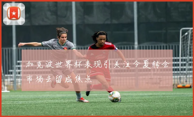 加克波世界杯表现引关注今夏转会市场去留成焦点