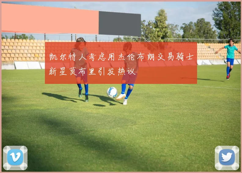 凯尔特人考虑用杰伦布朗交易骑士新星莫布里引发热议