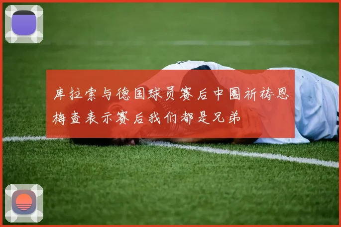 库拉索与德国球员赛后中圈祈祷恩梅查表示赛后我们都是兄弟