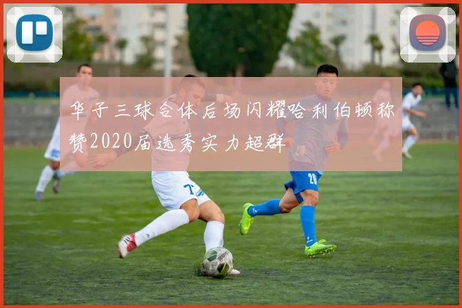 华子三球合体后场闪耀哈利伯顿称赞2020届选秀实力超群