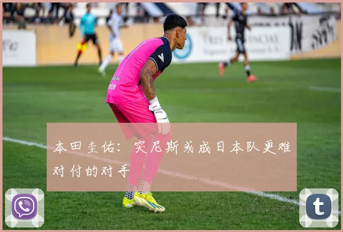 本田圭佑：突尼斯或成日本队更难对付的对手