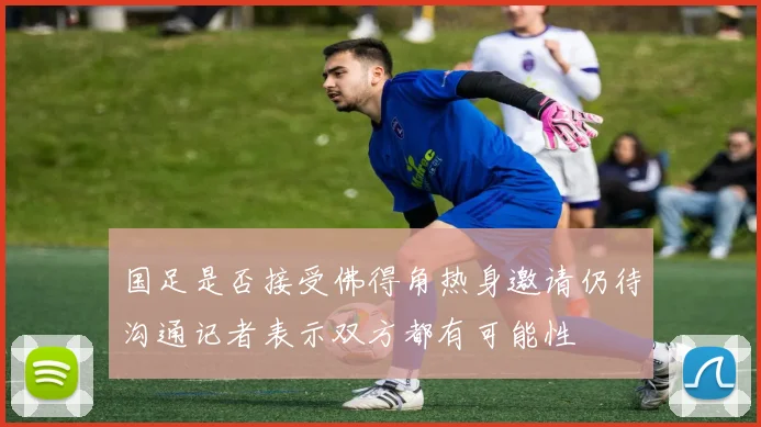 国足是否接受佛得角热身邀请仍待沟通记者表示双方都有可能性
