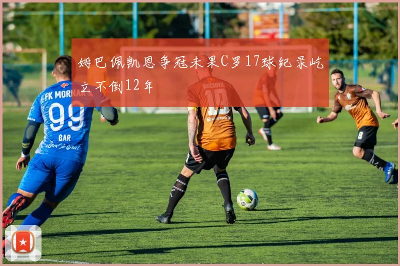 姆巴佩凯恩争冠未果C罗17球纪录屹立不倒12年