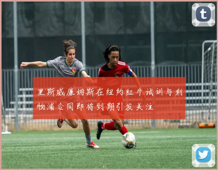 里斯威廉姆斯在纽约红牛试训与利物浦合同即将到期引发关注