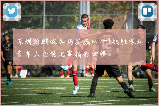 深圳新鹏城客场发威以3-1战胜深圳青年人全场比赛精彩回顾