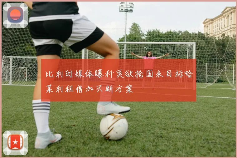 比利时媒体曝科莫欲抢国米目标哈莱利租借加买断方案
