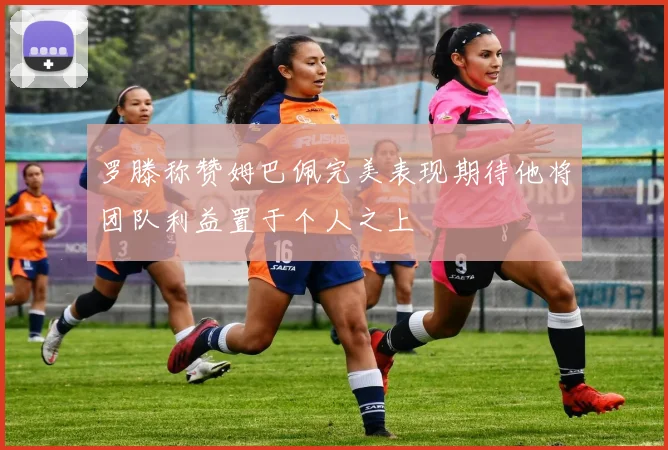 罗滕称赞姆巴佩完美表现期待他将团队利益置于个人之上