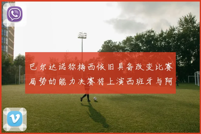 巴尔达诺称梅西依旧具备改变比赛局势的能力决赛将上演西班牙与阿根廷的对决