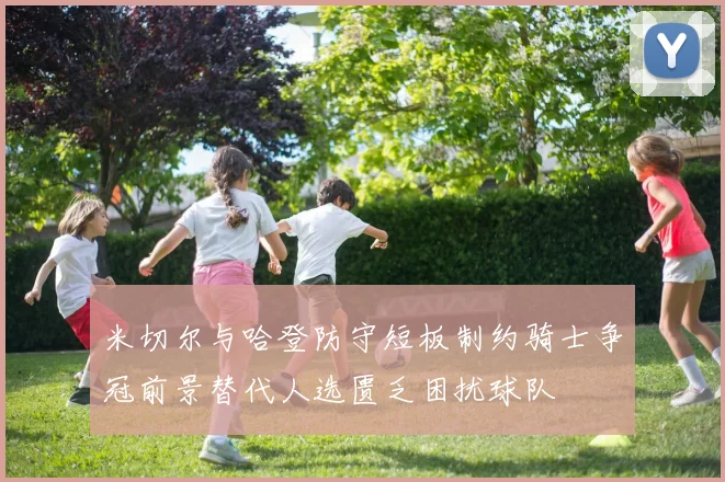 米切尔与哈登防守短板制约骑士争冠前景替代人选匮乏困扰球队