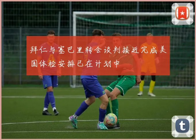 拜仁与塞巴里转会谈判接近完成美国体检安排已在计划中