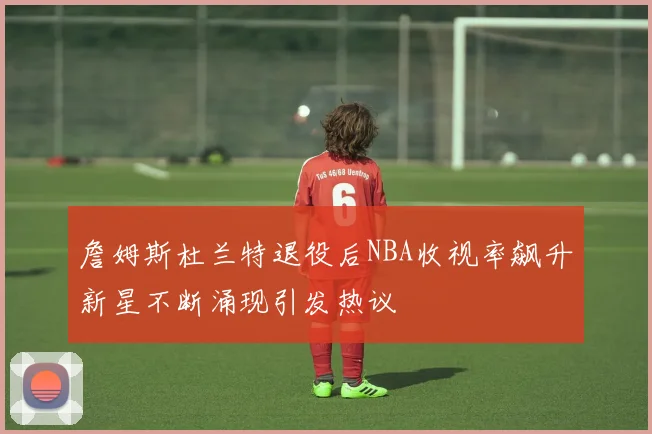 詹姆斯杜兰特退役后NBA收视率飙升新星不断涌现引发热议